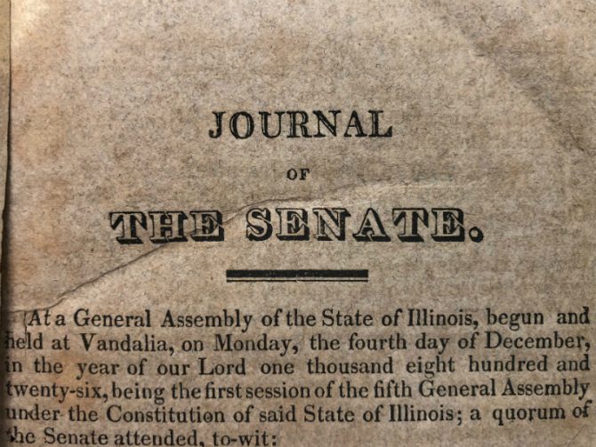 Journal of the Senate. At a General Assembly of the state of Illinois, begun and held at Vandalia, on Monday, the fourth day of December, in the year of our Lord one thousand eight hundred and twenty-six, being the first session of the fifth General Assembly under the Constitution of said state of Illinois; a quorum of the Senate attended, to wit.