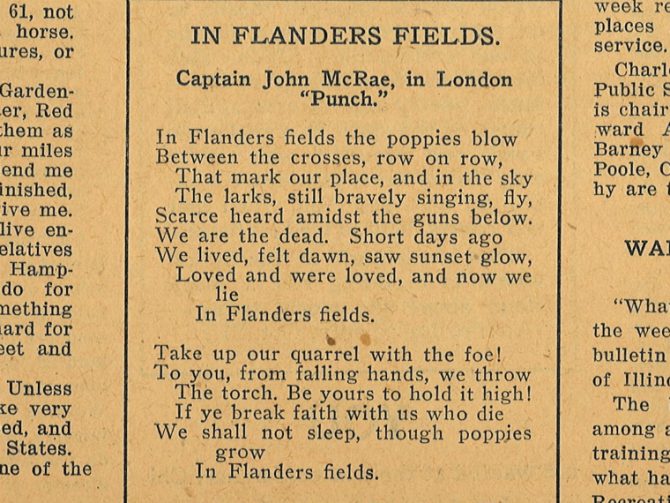 In Flanders Fields. Captain John McRae, in London "Punch." In Flanders fields the poppies blow Between the crosses, row on row, That mark our place, and in the sky The larks, still bravely singing, fly, Scarce heard amidst the guns below. We are the dead. Short days ago We lived, felt dawn, saw sunset glow, Loved and were loved, and now we lie In Flanders fields. Take up our quarrel with the foe! To you, from falling hands, we throw The torch. Be yours to hold it high! If ye break faith with us who die We shall not sleep, though poppies grow In Flanders fields.